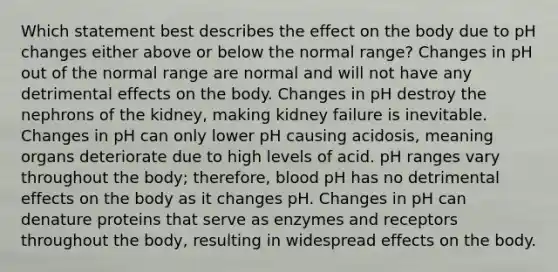 Which statement best describes the effect on the body due to pH changes either above or below the normal range? Changes in pH out of the normal range are normal and will not have any detrimental effects on the body. Changes in pH destroy the nephrons of the kidney, making kidney failure is inevitable. Changes in pH can only lower pH causing acidosis, meaning organs deteriorate due to high levels of acid. pH ranges vary throughout the body; therefore, blood pH has no detrimental effects on the body as it changes pH. Changes in pH can denature proteins that serve as enzymes and receptors throughout the body, resulting in widespread effects on the body.