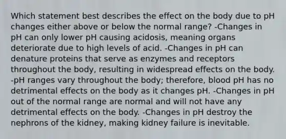 Which statement best describes the effect on the body due to pH changes either above or below the normal range? -Changes in pH can only lower pH causing acidosis, meaning organs deteriorate due to high levels of acid. -Changes in pH can denature proteins that serve as enzymes and receptors throughout the body, resulting in widespread effects on the body. -pH ranges vary throughout the body; therefore, blood pH has no detrimental effects on the body as it changes pH. -Changes in pH out of the normal range are normal and will not have any detrimental effects on the body. -Changes in pH destroy the nephrons of the kidney, making kidney failure is inevitable.