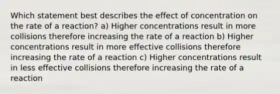 Which statement best describes the effect of concentration on the rate of a reaction? a) Higher concentrations result in more collisions therefore increasing the rate of a reaction b) Higher concentrations result in more effective collisions therefore increasing the rate of a reaction c) Higher concentrations result in less effective collisions therefore increasing the rate of a reaction