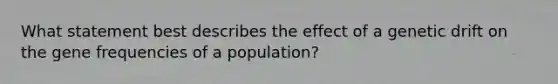 What statement best describes the effect of a genetic drift on the gene frequencies of a population?