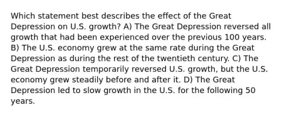 Which statement best describes the effect of the Great Depression on U.S. growth? A) The Great Depression reversed all growth that had been experienced over the previous 100 years. B) The U.S. economy grew at the same rate during the Great Depression as during the rest of the twentieth century. C) The Great Depression temporarily reversed U.S. growth, but the U.S. economy grew steadily before and after it. D) The Great Depression led to slow growth in the U.S. for the following 50 years.