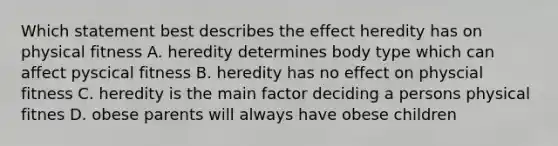 Which statement best describes the effect heredity has on physical fitness A. heredity determines body type which can affect pyscical fitness B. heredity has no effect on physcial fitness C. heredity is the main factor deciding a persons physical fitnes D. obese parents will always have obese children