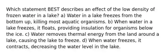 Which statement BEST describes an effect of the low density of frozen water in a lake? a) Water in a lake freezes from the bottom up, killing most aquatic organisms. b) When water in a lake freezes, it floats, providing insulation for organisms below the ice. c) Water removes thermal energy from the land around a lake, causing the lake to freeze. d) When water freezes, it contracts, decreasing the water level in the lake.