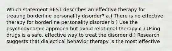 Which statement BEST describes an effective therapy for treating borderline personality disorder? a.) There is no effective therapy for borderline personality disorder b.) Use the psychodynamic approach but avoid relational therapy c.) Using drugs is a safe, effective way to treat the disorder d.) Research suggests that dialectical behavior therapy is the most effective