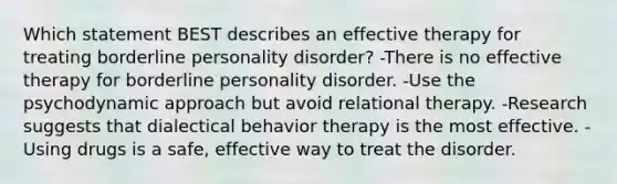 Which statement BEST describes an effective therapy for treating borderline personality disorder? -There is no effective therapy for borderline personality disorder. -Use the psychodynamic approach but avoid relational therapy. -Research suggests that dialectical behavior therapy is the most effective. -Using drugs is a safe, effective way to treat the disorder.