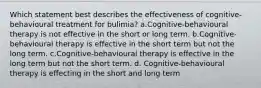 Which statement best describes the effectiveness of cognitive-behavioural treatment for bulimia? a.Cognitive-behavioural therapy is not effective in the short or long term. b.Cognitive-behavioural therapy is effective in the short term but not the long term. c.Cognitive-behavioural therapy is effective in the long term but not the short term. d. Cognitive-behavioural therapy is effecting in the short and long term