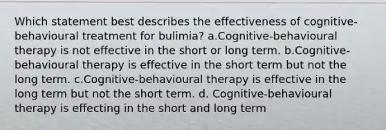 Which statement best describes the effectiveness of cognitive-behavioural treatment for bulimia? a.Cognitive-behavioural therapy is not effective in the short or long term. b.Cognitive-behavioural therapy is effective in the short term but not the long term. c.Cognitive-behavioural therapy is effective in the long term but not the short term. d. Cognitive-behavioural therapy is effecting in the short and long term