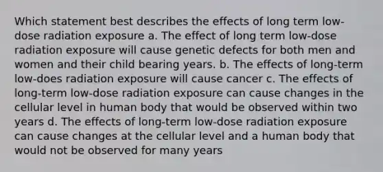 Which statement best describes the effects of long term low-dose radiation exposure a. The effect of long term low-dose radiation exposure will cause genetic defects for both men and women and their child bearing years. b. The effects of long-term low-does radiation exposure will cause cancer c. The effects of long-term low-dose radiation exposure can cause changes in the cellular level in human body that would be observed within two years d. The effects of long-term low-dose radiation exposure can cause changes at the cellular level and a human body that would not be observed for many years