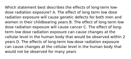 Which statement best describes the effects of long-term low-dose radiation exposure? A. The effect of long term low dose radiation exposure will cause genetic defects for both men and women in their childbearing years B. The effect of long term low dose radiation exposure will cause cancer C. The effect of long-term low dose radiation exposure can cause changes at the cellular level in the human body that would be observed within 2 years D. The effects of long-term low-dose radiation exposure can cause changes at the cellular level in the human body that would not be observed for many years