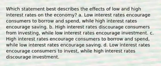 Which statement best describes the effects of low and high interest rates on the economy? a. Low interest rates encourage consumers to borrow and spend, while high interest rates encourage saving. b. High interest rates discourage consumers from investing, while low interest rates encourage investment. c. High interest rates encourage consumers to borrow and spend, while low interest rates encourage saving. d. Low interest rates encourage consumers to invest, while high interest rates discourage investment.