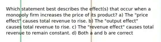 Which statement best describes the effect(s) that occur when a monopoly firm increases the price of its product? a) The "price effect" causes total revenue to rise. b) The "output effect" causes total revenue to rise. c) The "revenue effect" causes total revenue to remain constant. d) Both a and b are correct