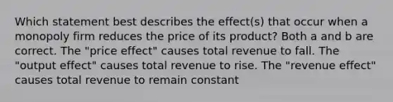 Which statement best describes the effect(s) that occur when a monopoly firm reduces the price of its product? Both a and b are correct. The "price effect" causes total revenue to fall. The "output effect" causes total revenue to rise. The "revenue effect" causes total revenue to remain constant