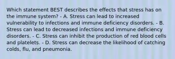 Which statement BEST describes the effects that stress has on the immune system? - A. Stress can lead to increased vulnerability to infections and immune deficiency disorders. - B. Stress can lead to decreased infections and immune deficiency disorders. - C. Stress can inhibit the production of red blood cells and platelets. - D. Stress can decrease the likelihood of catching colds, flu, and pneumonia.