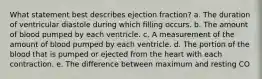 What statement best describes ejection fraction? a. The duration of ventricular diastole during which filling occurs. b. The amount of blood pumped by each ventricle. c. A measurement of the amount of blood pumped by each ventricle. d. The portion of the blood that is pumped or ejected from the heart with each contraction. e. The difference between maximum and resting CO