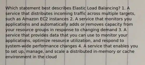 Which statement best describes Elastic Load Balancing? 1. A service that distributes incoming traffic across multiple targets, such as Amazon EC2 instances 2. A service that monitors you applications and automatically adds or removes capacity from your resource groups in response to changing demand 3. A service that provides data that you can use to monitor your applications, optimize resource utilization, and respond to system-wide performance changes 4. A service that enables you to set up, manage, and scale a distributed in-memory or cache environment in the cloud