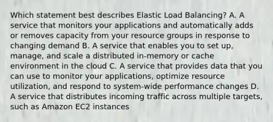 Which statement best describes Elastic Load Balancing? A. A service that monitors your applications and automatically adds or removes capacity from your resource groups in response to changing demand B. A service that enables you to set up, manage, and scale a distributed in-memory or cache environment in the cloud C. A service that provides data that you can use to monitor your applications, optimize resource utilization, and respond to system-wide performance changes D. A service that distributes incoming traffic across multiple targets, such as Amazon EC2 instances