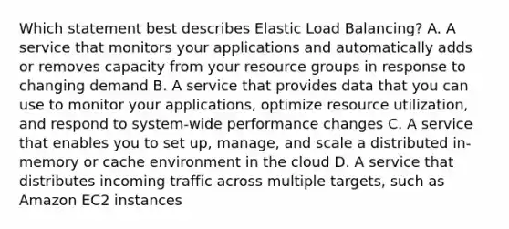 Which statement best describes Elastic Load Balancing? A. A service that monitors your applications and automatically adds or removes capacity from your resource groups in response to changing demand B. A service that provides data that you can use to monitor your applications, optimize resource utilization, and respond to system-wide performance changes C. A service that enables you to set up, manage, and scale a distributed in-memory or cache environment in the cloud D. A service that distributes incoming traffic across multiple targets, such as Amazon EC2 instances