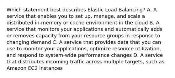 Which statement best describes Elastic Load Balancing? A. A service that enables you to set up, manage, and scale a distributed in-memory or cache environment in the cloud B. A service that monitors your applications and automatically adds or removes capacity from your resource groups in response to changing demand C. A service that provides data that you can use to monitor your applications, optimize resource utilization, and respond to system-wide performance changes D. A service that distributes incoming traffic across multiple targets, such as Amazon EC2 instances