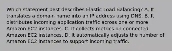 Which statement best describes Elastic Load Balancing? A. It translates a domain name into an IP address using DNS. B. It distributes incoming application traffic across one or more Amazon EC2 instances. C. It collects metrics on connected Amazon EC2 instances. D. It automatically adjusts the number of Amazon EC2 instances to support incoming traffic.