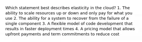 Which statement best describes elasticity in the cloud? 1. The ability to scale resources up or down and only pay for what you use 2. The ability for a system to recover from the failure of a single component 3. A flexible model of code development that results in faster deployment times 4. A pricing model that allows upfront payments and term commitments to reduce cost