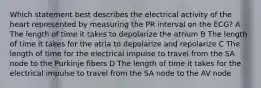 Which statement best describes the electrical activity of the heart represented by measuring the PR interval on the ECG? A The length of time it takes to depolarize the atrium B The length of time it takes for the atria to depolarize and repolarize C The length of time for the electrical impulse to travel from the SA node to the Purkinje fibers D The length of time it takes for the electrical impulse to travel from the SA node to the AV node