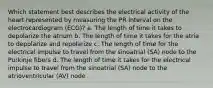 Which statement best describes the electrical activity of the heart represented by measuring the PR interval on the electrocardiogram (ECG)? a. The length of time it takes to depolarize the atrium b. The length of time it takes for the atria to depolarize and repolarize c. The length of time for the electrical impulse to travel from the sinoatrial (SA) node to the Purkinje fibers d. The length of time it takes for the electrical impulse to travel from the sinoatrial (SA) node to the atrioventricular (AV) node