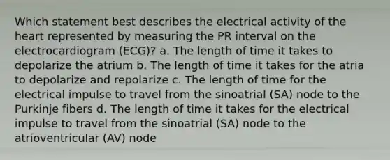 Which statement best describes the electrical activity of the heart represented by measuring the PR interval on the electrocardiogram (ECG)? a. The length of time it takes to depolarize the atrium b. The length of time it takes for the atria to depolarize and repolarize c. The length of time for the electrical impulse to travel from the sinoatrial (SA) node to the Purkinje fibers d. The length of time it takes for the electrical impulse to travel from the sinoatrial (SA) node to the atrioventricular (AV) node