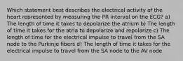 Which statement best describes the electrical activity of the heart represented by measuring the PR interval on the ECG? a) The length of time it takes to depolarize the atrium b) The length of time it takes for the atria to depolarize and repolarize c) The length of time for the electrical impulse to travel from the SA node to the Purkinje fibers d) The length of time it takes for the electrical impulse to travel from the SA node to the AV node