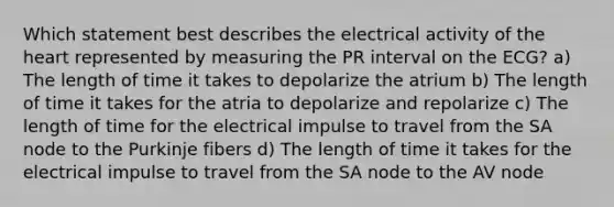 Which statement best describes the electrical activity of the heart represented by measuring the PR interval on the ECG? a) The length of time it takes to depolarize the atrium b) The length of time it takes for the atria to depolarize and repolarize c) The length of time for the electrical impulse to travel from the SA node to the Purkinje fibers d) The length of time it takes for the electrical impulse to travel from the SA node to the AV node