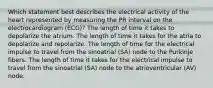 Which statement best describes the electrical activity of the heart represented by measuring the PR interval on the electrocardiogram (ECG)? The length of time it takes to depolarize the atrium. The length of time it takes for the atria to depolarize and repolarize. The length of time for the electrical impulse to travel from the sinoatrial (SA) node to the Purkinje fibers. The length of time it takes for the electrical impulse to travel from the sinoatrial (SA) node to the atrioventricular (AV) node.