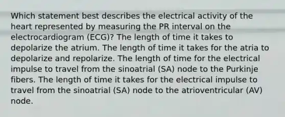 Which statement best describes the electrical activity of the heart represented by measuring the PR interval on the electrocardiogram (ECG)? The length of time it takes to depolarize the atrium. The length of time it takes for the atria to depolarize and repolarize. The length of time for the electrical impulse to travel from the sinoatrial (SA) node to the Purkinje fibers. The length of time it takes for the electrical impulse to travel from the sinoatrial (SA) node to the atrioventricular (AV) node.