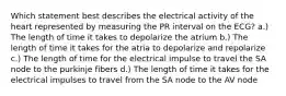 Which statement best describes the electrical activity of the heart represented by measuring the PR interval on the ECG? a.) The length of time it takes to depolarize the atrium b.) The length of time it takes for the atria to depolarize and repolarize c.) The length of time for the electrical impulse to travel the SA node to the purkinje fibers d.) The length of time it takes for the electrical impulses to travel from the SA node to the AV node