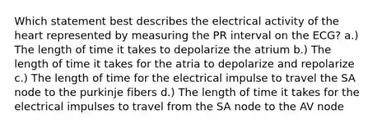 Which statement best describes the electrical activity of the heart represented by measuring the PR interval on the ECG? a.) The length of time it takes to depolarize the atrium b.) The length of time it takes for the atria to depolarize and repolarize c.) The length of time for the electrical impulse to travel the SA node to the purkinje fibers d.) The length of time it takes for the electrical impulses to travel from the SA node to the AV node