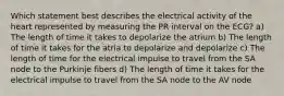 Which statement best describes the electrical activity of the heart represented by measuring the PR interval on the ECG? a) The length of time it takes to depolarize the atrium b) The length of time it takes for the atria to depolarize and depolarize c) The length of time for the electrical impulse to travel from the SA node to the Purkinje fibers d) The length of time it takes for the electrical impulse to travel from the SA node to the AV node