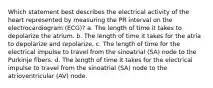 Which statement best describes the electrical activity of the heart represented by measuring the PR interval on the electrocardiogram (ECG)? a. The length of time it takes to depolarize the atrium. b. The length of time it takes for the atria to depolarize and repolarize. c. The length of time for the electrical impulse to travel from the sinoatrial (SA) node to the Purkinje fibers. d. The length of time it takes for the electrical impulse to travel from the sinoatrial (SA) node to the atrioventricular (AV) node.