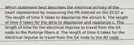 Which statement best describes the electrical activity of the heart represented by measuring the PR interval on the ECG? a. The length of time it takes to depolarize the atrium b. The length of time it takes for the atria to depolarize and repolarize c. The length of time for the electrical impulse to travel from the SA node to the Purkinje fibers d. The length of time it takes for the electrical impulse to travel from the SA node to the AV node