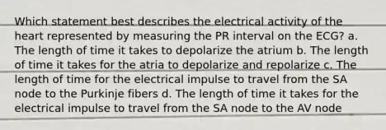 Which statement best describes the electrical activity of the heart represented by measuring the PR interval on the ECG? a. The length of time it takes to depolarize the atrium b. The length of time it takes for the atria to depolarize and repolarize c. The length of time for the electrical impulse to travel from the SA node to the Purkinje fibers d. The length of time it takes for the electrical impulse to travel from the SA node to the AV node