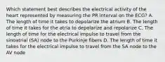 Which statement best describes the electrical activity of the heart represented by measuring the PR interval on the ECG? A. The length of time it takes to depolarize the atrium B. The length of time it takes for the atria to depolarize and repolarize C. The length of time for the electrical impulse to travel from the sinoatrial (SA) node to the Purkinje fibers D. The length of time it takes for the electrical impulse to travel from the SA node to the AV node