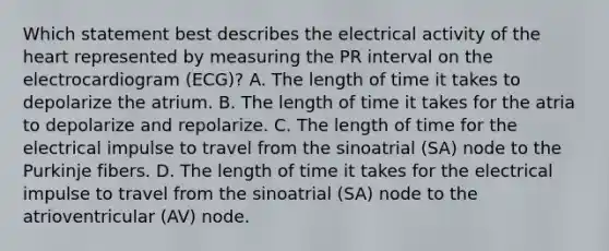 Which statement best describes the electrical activity of the heart represented by measuring the PR interval on the electrocardiogram (ECG)? A. The length of time it takes to depolarize the atrium. B. The length of time it takes for the atria to depolarize and repolarize. C. The length of time for the electrical impulse to travel from the sinoatrial (SA) node to the Purkinje fibers. D. The length of time it takes for the electrical impulse to travel from the sinoatrial (SA) node to the atrioventricular (AV) node.