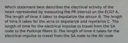Which statement best describes the electrical activity of the heart represented by measuring the PR interval on the ECG? A. The length of time it takes to depolarize the atrium B. The length of time it takes for the atria to depolarize and repolarize C. The length of time for the electrical impulse to travel from the SA node to the Purkinje fibers D. The length of time it takes for the electrical impulse to travel from the SA node to the AV node