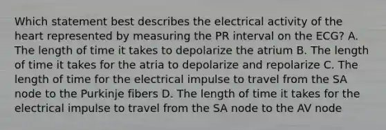 Which statement best describes the electrical activity of the heart represented by measuring the PR interval on the ECG? A. The length of time it takes to depolarize the atrium B. The length of time it takes for the atria to depolarize and repolarize C. The length of time for the electrical impulse to travel from the SA node to the Purkinje fibers D. The length of time it takes for the electrical impulse to travel from the SA node to the AV node