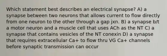 Which statement best describes an electrical synapse? A) a synapse between two neurons that allows current to flow directly from one neuron to the other through a gap jxn. B) a synapse b/t a motor neuron and a muscle cell that uses ACh as the NT C) a synapse that contains vesicles of the NT conexin D) a synapse that requires extracellular Ca+ to flow thru VG Ca+ channels before synaptic transmission can occur