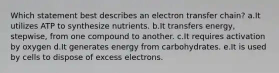 Which statement best describes an <a href='https://www.questionai.com/knowledge/kzP6QOcY63-electron-transfer' class='anchor-knowledge'>electron transfer</a> chain? a.It utilizes ATP to synthesize nutrients. b.It transfers energy, stepwise, from one compound to another. c.It requires activation by oxygen d.It generates energy from carbohydrates. e.It is used by cells to dispose of excess electrons.