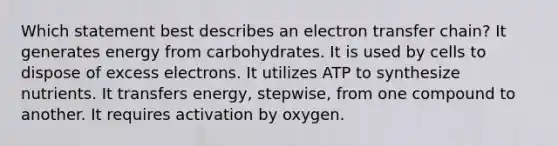 Which statement best describes an electron transfer chain?​ ​It generates energy from carbohydrates. ​It is used by cells to dispose of excess electrons. ​It utilizes ATP to synthesize nutrients. ​It transfers energy, stepwise, from one compound to another. It requires activation by oxygen.​