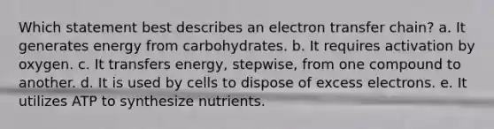 Which statement best describes an electron transfer chain?​ a. ​It generates energy from carbohydrates. b. It requires activation by oxygen.​ c. ​It transfers energy, stepwise, from one compound to another. d. ​It is used by cells to dispose of excess electrons. e. ​It utilizes ATP to synthesize nutrients.