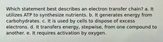 Which statement best describes an electron transfer chain?​ a. ​It utilizes ATP to synthesize nutrients. b. ​It generates energy from carbohydrates. c. ​It is used by cells to dispose of excess electrons. d. ​It transfers energy, stepwise, from one compound to another. e. It requires activation by oxygen.​