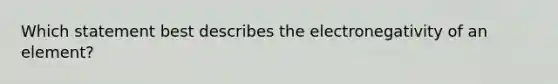 Which statement best describes the electronegativity of an element?