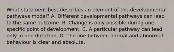 What statement best describes an element of the developmental pathways model? A. Different developmental pathways can lead to the same outcome. B. Change is only possible during one specific point of development. C. A particular pathway can lead only in one direction. D. The line between normal and abnormal behaviour is clear and absolute.