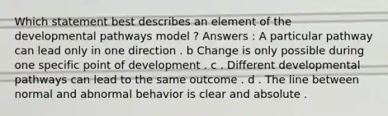 Which statement best describes an element of the developmental pathways model ? Answers : A particular pathway can lead only in one direction . b Change is only possible during one specific point of development . c . Different developmental pathways can lead to the same outcome . d . The line between normal and abnormal behavior is clear and absolute .