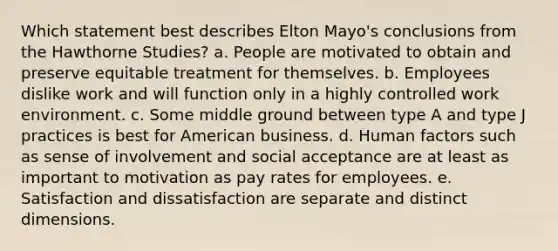 Which statement best describes Elton Mayo's conclusions from the Hawthorne Studies? a. People are motivated to obtain and preserve equitable treatment for themselves. b. Employees dislike work and will function only in a highly controlled work environment. c. Some middle ground between type A and type J practices is best for American business. d. Human factors such as sense of involvement and social acceptance are at least as important to motivation as pay rates for employees. e. Satisfaction and dissatisfaction are separate and distinct dimensions.